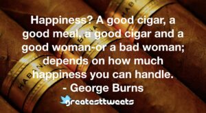 Happiness? A good cigar, a good meal, a good cigar and a good woman-or a bad woman; depends on how much happiness you can handle. - George Burns