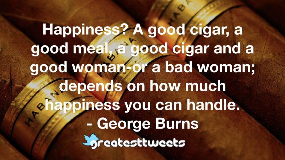 Happiness? A good cigar, a good meal, a good cigar and a good woman-or a bad woman; depends on how much happiness you can handle. - George Burns