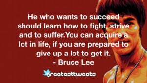 He who wants to succeed should learn how to fight, strive and to suffer.You can acquire a lot in life, if you are prepared to give up a lot to get it. - Bruce Lee