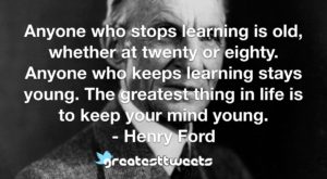 Anyone who stops learning is old, whether at twenty or eighty. Anyone who keeps learning stays young. The greatest thing in life is to keep your mind young.- Henry Ford.001