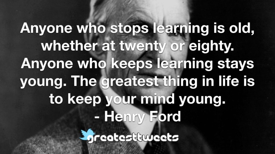 Anyone who stops learning is old, whether at twenty or eighty. Anyone who keeps learning stays young. The greatest thing in life is to keep your mind young.- Henry Ford.001