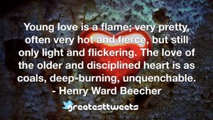 Young love is a flame; very pretty, often very hot and fierce, but still only light and flickering. The love of the older and disciplined heart is as coals, deep-burning, unquenchable.- Henry Ward Beecher.001