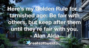 Here’s my Golden Rule for a tarnished age: Be fair with others, but keep after them until they’re fair with you. - Alan Alda