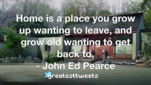 Home is a place you grow up wanting to leave, and grow old wanting to get back to. - John Ed Pearce
