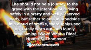 Life should not be a journey to the grave with the intention of arriving safely in a pretty and well preserved body, but rather to skid in broadside in a cloud of smoke, thoroughly used up, totally worn out, and loudly proclaiming "Wow! What a Ride!- Hunter S. Thompson.001