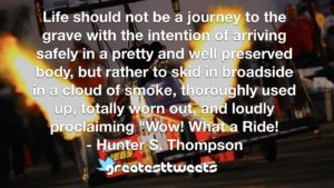 Life should not be a journey to the grave with the intention of arriving safely in a pretty and well preserved body, but rather to skid in broadside in a cloud of smoke, thoroughly used up, totally worn out, and loudly proclaiming "Wow! What a Ride!- Hunter S. Thompson.001