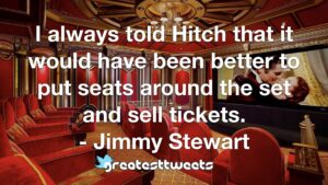 I always told Hitch that it would have been better to put seats around the set and sell tickets. - Jimmy Stewart