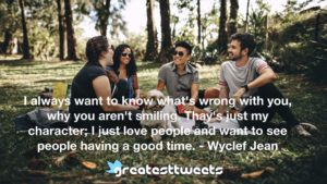 I always want to know what's wrong with you, why you aren't smiling. Thay's just my character; I just love people and want to see people having a good time. - Wyclef Jean
