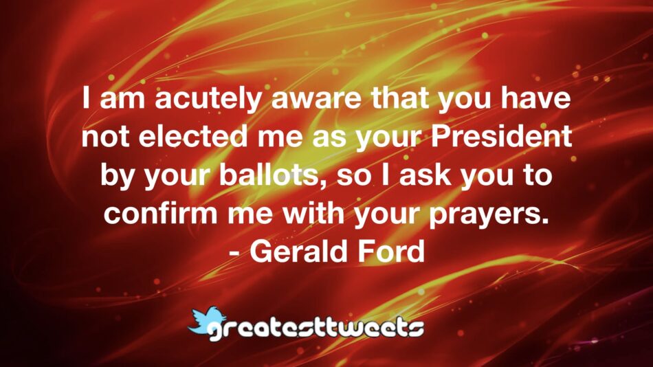 I am acutely aware that you have not elected me as your President by your ballots, so I ask you to confirm me with your prayers. - Gerald Ford