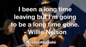 I been a long time leaving but I'm going to be a long time gone. - Willie Nelson