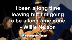 I been a long time leaving but I'm going to be a long time gone. - Willie Nelson
