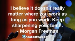 I believe it doesn’t really matter where you work as long as you work. Keep sharpening your teeth. - Morgan Freeman