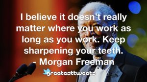 I believe it doesn’t really matter where you work as long as you work. Keep sharpening your teeth. - Morgan Freeman