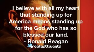I believe with all my heart that standing up for America means standing up for the God who has so blessed our land. - Ronald Reagan