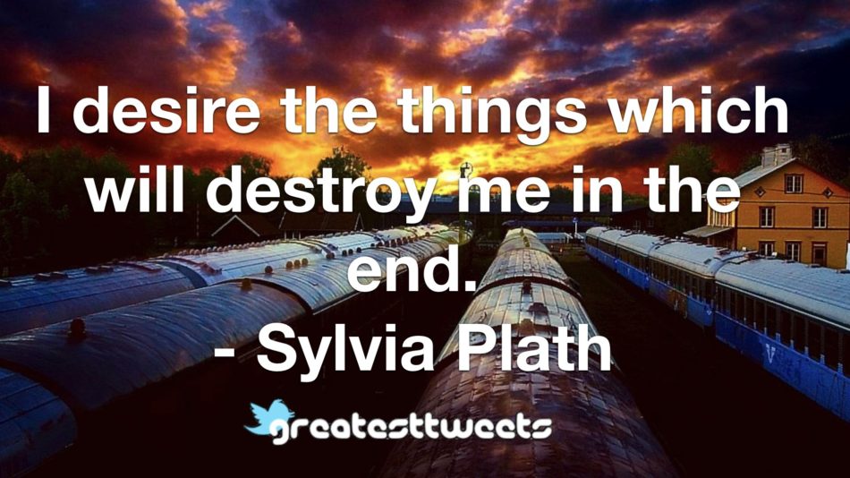 I desire the things which will destroy me in the end. - Sylvia Plath