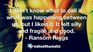 I didn’t know what to call it, what was happening between us, but I liked it. It felt silly and fragile and good. - Ransom Riggs