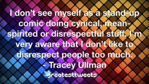 I don’t see myself as a stand-up comic doing cynical, mean-spirited or disrespectful stuff. I’m very aware that I don’t like to disrespect people too much. - Tracey Ullman