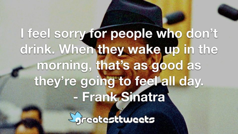 I feel sorry for people who don’t drink. When they wake up in the morning, that’s as good as they’re going to feel all day. - Frank Sinatra