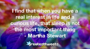 I find that when you have a real interest in life and a curious life, that sleep is not the most important thing - Martha Stewart