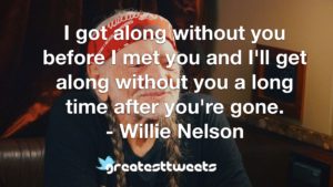 I got along without you before I met you and I'll get along without you a long time after you're gone. - Willie Nelson