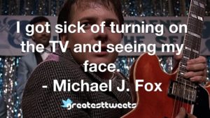 I got sick of turning on the TV and seeing my face. - Michael J. Fox