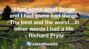 I had some great things and I had some bad things. The best and the worst…in other words I had a life. - Richard Pryor