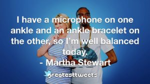 I have a microphone on one ankle and an ankle bracelet on the other, so I’m well balanced today. - Martha Stewart