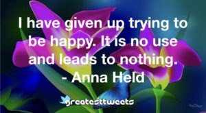I have given up trying to be happy. It is no use and leads to nothing. - Anna Held