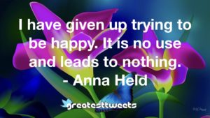 I have given up trying to be happy. It is no use and leads to nothing. - Anna Held