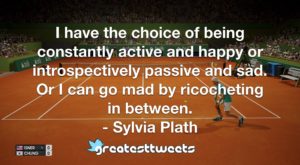 I have the choice of being constantly active and happy or introspectively passive and sad. Or I can go mad by ricocheting in between. - Sylvia Plath