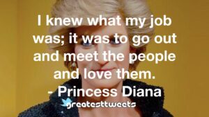 I knew what my job was; it was to go out and meet the people and love them. - Princess Diana