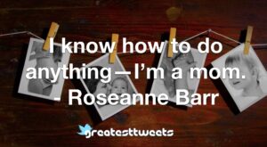 I know how to do anything—I’m a mom. - Roseanne Barr
