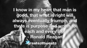 I know in my heart that man is good, that what is right will always eventually triumph, and there is purpose and worth to each and every life. - Ronald Reagan