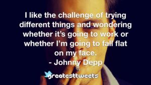 I like the challenge of trying different things and wondering whether it’s going to work or whether I’m going to fall flat on my face. - Johnny Depp