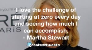 I love the challenge of starting at zero every day and seeing how much I can accomplish. - Martha Stewart