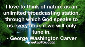 I love to think of nature as an unlimited broadcasting station, through which God speaks to us every hour, if we will only tune in. - George Washington Carver