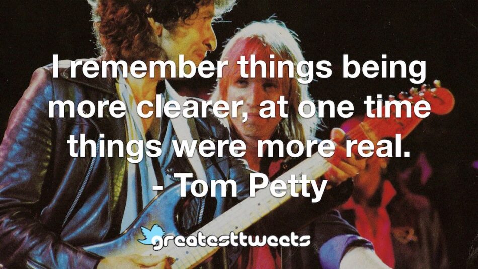 I remember things being more clearer, at one time things were more real. - Tom Petty