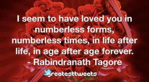 I seem to have loved you in numberless forms, numberless times, in life after life, in age after age forever. - Rabindranath Tagore