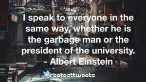 I speak to everyone in the same way, whether he is the garbage man or the president of the university. - Albert Einstein