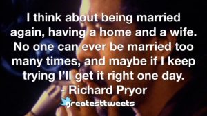 I think about being married again, having a home and a wife. No one can ever be married too many times, and maybe if I keep trying I’ll get it right one day. - Richard Pryor