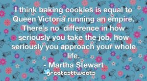 I think baking cookies is equal to Queen Victoria running an empire. There’s no difference in how seriously you take the job, how seriously you approach your whole life. - Martha Stewart