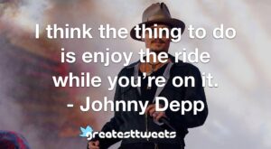 I think the thing to do is enjoy the ride while you’re on it. - Johnny Depp