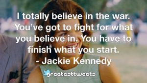 I totally believe in the war. You’ve got to fight for what you believe in. You have to finish what you start. - Jackie Kennedy