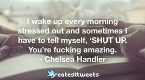 I wake up every morning stressed out and sometimes I have to tell myself, ‘SHUT UP. You’re fucking amazing. - Chelsea Handler