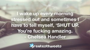I wake up every morning stressed out and sometimes I have to tell myself, ‘SHUT UP. You’re fucking amazing. - Chelsea Handler