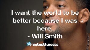 I want the world to be better because I was here. - Will Smith