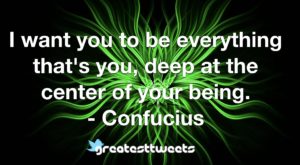 I want you to be everything that's you, deep at the center of your being. - Confucius