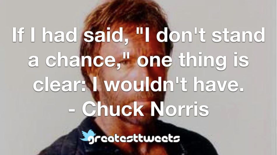 If I had said, "I don't stand a chance," one thing is clear: I wouldn't have. - Chuck Norris