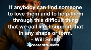 If anybody can find someone to love them and to help them through this difficult thing that we call life, I support that in any shape or form. - Will Smith