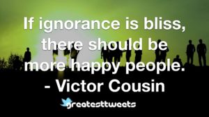 If ignorance is bliss, there should be more happy people. - Victor Cousin